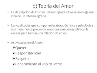 c) Teoria del Amor
• La descripción de Fromm del amor productivo se asemeja a la
idea de un intenso agrado.
• Las cualidades que componen la atracción física y psicológica
son meramente precondiciones que pueden establecer la
escena para formar una relación de amor.
• Actividades en el Amor:
Querer
Responsabilidad
Respeto
Conocimiento el uno del otro:
 
