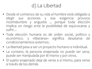 d) La Libertad
• Desde el comienzo de su vida el hombre está obligado a
elegir sus acciones y esa exigencia provoca
incertidumbre y angustia ... porque toda elección
implica un riesgo ante la posibilidad de equivocarse y
sufrir...
• Toda elección humana es de orden social, político y
económico. y «liberarse» significa desatarse de
condicionamientos externos.
• La libertad pasa a ser un proyecto humano e individual.
• La contario, la persona enajenada no puede ser sana,
puede ser manipulada por él mismo y por otros.
• El sujeto enajenado deja de verse a sí mismo, para verse
a través de los demás
 