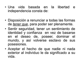 • Una vida basada en la libertad e
independencia consta de:
• Disposición a renunciar a todas las formas
de tener que, para poder ser plenamente.
• Sentir seguridad, tener un sentimiento de
identidad y confianza en vez de basarse
en el deseo de, poseer, dominar el
mundo, y así volverse esclavo de sus
posesiones.
• Aceptar el hecho de que nadie ni nada
exterior al individuo le da significado a su
vida.
 