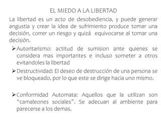 EL MIEDO A LA LIBERTAD
La libertad es un acto de desobediencia, y puede generar
angustia y crear la idea de sufrimiento produce tomar una
decisión, correr un riesgo y quizá equivocarse al tomar una
decisión.
Autoritarismo: actitud de sumision ante quienes se
considera mas importantes e incluso someter a otros
evitandoles la libertad
Destructividad: El deseo de destrucción de una persona se
ve bloqueado, por lo que este se dirige hacia uno mismo.
Conformidad Automata: Aquellos que la utilizan son
“camaleones sociales”. Se adecuan al ambiente para
parecerse a los demas.
 