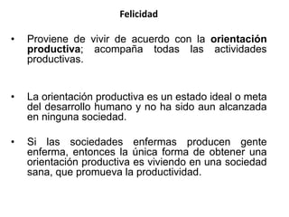 Felicidad
• Proviene de vivir de acuerdo con la orientación
productiva; acompaña todas las actividades
productivas.
• La orientación productiva es un estado ideal o meta
del desarrollo humano y no ha sido aun alcanzada
en ninguna sociedad.
• Si las sociedades enfermas producen gente
enferma, entonces la única forma de obtener una
orientación productiva es viviendo en una sociedad
sana, que promueva la productividad.
 