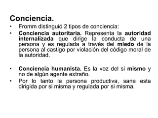 Conciencia.
• Fromm distinguió 2 tipos de conciencia:
• Conciencia autoritaria. Representa la autoridad
internalizada que dirige la conducta de una
persona y es regulada a través del miedo de la
persona al castigo por violación del código moral de
la autoridad.
• Conciencia humanista. Es la voz del si mismo y
no de algún agente extraño.
• Por lo tanto la persona productiva, sana esta
dirigida por si misma y regulada por si misma.
 