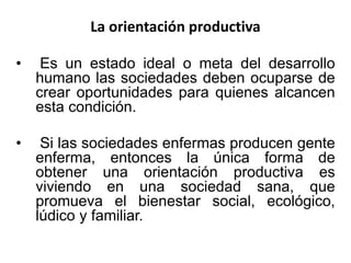 La orientación productiva
• Es un estado ideal o meta del desarrollo
humano las sociedades deben ocuparse de
crear oportunidades para quienes alcancen
esta condición.
• Si las sociedades enfermas producen gente
enferma, entonces la única forma de
obtener una orientación productiva es
viviendo en una sociedad sana, que
promueva el bienestar social, ecológico,
lúdico y familiar.
 
