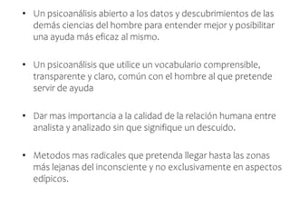 • Un psicoanálisis abierto a los datos y descubrimientos de las
demás ciencias del hombre para entender mejor y posibilitar
una ayuda más eficaz al mismo.
• Un psicoanálisis que utilice un vocabulario comprensible,
transparente y claro, común con el hombre al que pretende
servir de ayuda
• Dar mas importancia a la calidad de la relación humana entre
analista y analizado sin que signifique un descuido.
• Metodos mas radicales que pretenda llegar hasta las zonas
más lejanas del inconsciente y no exclusivamente en aspectos
edípicos.
 