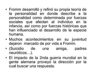 • Fromm desarrolló y refinó su propia teoría de
la personalidad en donde describe a la
personalidad como determinada por fuerzas
sociales que afectan al individuo en la
infancia, así como por fuerzas históricas que
han influenciado el desarrollo de la especie
humana.
• Muchos acontecimientos en su juventud
dejaron marcado de por vida a Fromm.
• (Suicidio de una amiga, padres
neuróticos…).
• El impacto de la 2nda guerra mundial en la
gente alemana proveyó la dirección por la
cual buscar una respuesta.
 