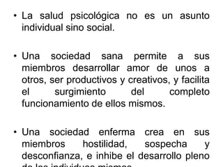 • La salud psicológica no es un asunto
individual sino social.
• Una sociedad sana permite a sus
miembros desarrollar amor de unos a
otros, ser productivos y creativos, y facilita
el surgimiento del completo
funcionamiento de ellos mismos.
• Una sociedad enferma crea en sus
miembros hostilidad, sospecha y
desconfianza, e inhibe el desarrollo pleno
 