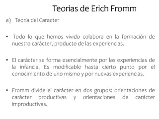 Teorias de Erich Fromm
a) Teoría del Caracter
• Todo lo que hemos vivido colabora en la formación de
nuestro carácter, producto de las experiencias.
• El carácter se forma esencialmente por las experiencias de
la infancia. Es modificable hasta cierto punto por el
conocimiento de uno mismo y por nuevas experiencias.
• Fromm divide el carácter en dos grupos: orientaciones de
carácter productivas y orientaciones de carácter
improductivas.
 