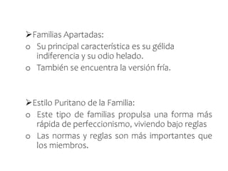 Familias Apartadas:
o Su principal característica es su gélida
indiferencia y su odio helado.
o También se encuentra la versión fría.
Estilo Puritano de la Familia:
o Este tipo de familias propulsa una forma más
rápida de perfeccionismo, viviendo bajo reglas
o Las normas y reglas son más importantes que
los miembros.
 