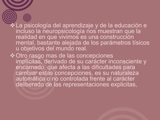  La psicología del aprendizaje y de la educación e
  incluso la neuropsicología nos muestran que la
  realidad en que vivimos es una construcción
  mental, bastante alejada de los parámetros tísicos
  u objetivos del mundo real.
 Otro rasgo mas de las concepciones
  implícitas, derivado de su carácter inconsciente y
  encarnado, que afecta a las dificultades para
  cambiar estas concepciones, es su naturaleza
  automática o no controlada frente al carácter
  deliberado de las representaciones explicitas,
 