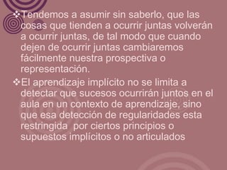 Tendemos a asumir sin saberlo, que las
 cosas que tienden a ocurrir juntas volverán
 a ocurrir juntas, de tal modo que cuando
 dejen de ocurrir juntas cambiaremos
 fácilmente nuestra prospectiva o
 representación.
El aprendizaje implícito no se limita a
 detectar que sucesos ocurrirán juntos en el
 aula en un contexto de aprendizaje, sino
 que esa detección de regularidades esta
 restringida por ciertos principios o
 supuestos implícitos o no articulados
 