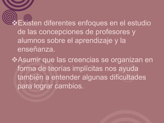 Existen diferentes enfoques en el estudio
 de las concepciones de profesores y
 alumnos sobre el aprendizaje y la
 enseñanza.
Asumir que las creencias se organizan en
 forma de teorías implícitas nos ayuda
 también a entender algunas dificultades
 para lograr cambios.
 