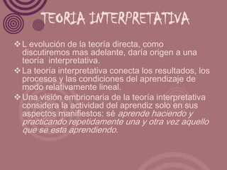 TEORIA INTERPRETATIVA
 L evolución de la teoría directa, como
  discutiremos mas adelante, daría origen a una
  teoría interpretativa.
 La teoría interpretativa conecta los resultados, los
  procesos y las condiciones del aprendizaje de
  modo relativamente lineal.
 Una visión embrionaria de la teoría interpretativa
  considera la actividad del aprendiz solo en sus
  aspectos manifiestos: sé aprende haciendo y
  practicando repetidamente una y otra vez aquello
  que se esta aprendiendo.
 