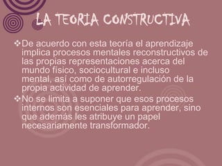 LA TEORIA CONSTRUCTIVA
De acuerdo con esta teoría el aprendizaje
 implica procesos mentales reconstructivos de
 las propias representaciones acerca del
 mundo físico, sociocultural e incluso
 mental, así como de autorregulación de la
 propia actividad de aprender.
No se limita a suponer que esos procesos
 internos son esenciales para aprender, sino
 que además les atribuye un papel
 necesariamente transformador.
 