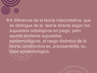 A diferencia de la teoría interpretativa, que
 se distingue de la teoría directa según los
 supuestos ontológicos en juego, pero
 asume similares supuestos
 epistemológicos, el rasgo distintivo de la
 teoría constructiva es, precisamente, su
 base epistemológica.
 