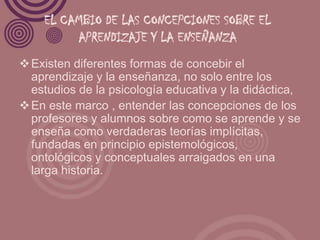 EL CAMBIO DE LAS CONCEPCIONES SOBRE EL
         APRENDIZAJE Y LA ENSEÑANZA
 Existen diferentes formas de concebir el
  aprendizaje y la enseñanza, no solo entre los
  estudios de la psicología educativa y la didáctica,
 En este marco , entender las concepciones de los
  profesores y alumnos sobre como se aprende y se
  enseña como verdaderas teorías implícitas,
  fundadas en principio epistemológicos,
  ontológicos y conceptuales arraigados en una
  larga historia.
 