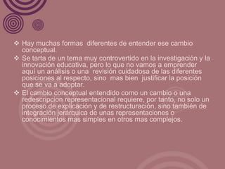  Hay muchas formas diferentes de entender ese cambio
  conceptual.
 Se tarta de un tema muy controvertido en la investigación y la
  innovación educativa, pero lo que no vamos a emprender
  aquí un análisis o una revisión cuidadosa de las diferentes
  posiciones al respecto, sino mas bien justificar la posición
  que se va a adoptar.
 El cambio conceptual entendido como un cambio o una
  redescripcion representacional requiere, por tanto, no solo un
  proceso de explicación y de restructuración, sino también de
  integración jerárquica de unas representaciones o
  conocimientos mas simples en otros mas complejos.
 