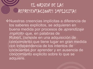 EL ORIGEN DE LAS
       REPRESENTACIONES IMPLICITAS
Nuestras creencias implícitas a diferencia de
 los saberes explícitos, se adquieren en
 buena medida por procesos de aprendizaje
 implícito que, en palabras de
 Robert, consiste en una adquisición de
 conocimiento que tiene lugar en gran medida
 con independencia de los intentos de
 conscientes por aprender y en ausencia de
 conocimiento explicito sobre lo que se
 adquiere.
 