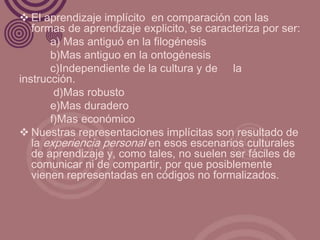 El aprendizaje implícito en comparación con las
   formas de aprendizaje explicito, se caracteriza por ser:
       a) Mas antiguó en la filogénesis
       b)Mas antiguo en la ontogénesis
       c)Independiente de la cultura y de la
instrucción.
        d)Mas robusto
       e)Mas duradero
       f)Mas económico
 Nuestras representaciones implícitas son resultado de
   la experiencia personal en esos escenarios culturales
   de aprendizaje y, como tales, no suelen ser fáciles de
   comunicar ni de compartir, por que posiblemente
   vienen representadas en códigos no formalizados.
 