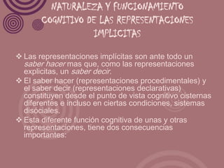 NATURALEZA Y FUNCIONAMIENTO
       COGNITIVO DE LAS REPRESENTACIONES
                   IMPLICITAS
 Las representaciones implícitas son ante todo un
  saber hacer mas que, como las representaciones
  explicitas, un saber decir.
 El saber hacer (representaciones procedimentales) y
  el saber decir (representaciones declarativas)
  constituyen desde el punto de vista cognitivo cisternas
  diferentes e incluso en ciertas condiciones, sistemas
  disóciales.
 Esta diferente función cognitiva de unas y otras
  representaciones, tiene dos consecuencias
  importantes:
 