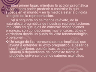 a)en primer lugar, mientras la acción pragmática
serviría para poder predecir o controlar lo que
sucede en el mundo y en la medida estaría dirigida
al objeto de la representación.
    b)La segunda no es menos relévate, de la
naturaleza pragmática de nuestras representaciones
implícitas en que lejos de construir concepciones
erróneas, son concepciones muy eficaces, útiles y
verdadera desde un punto de vista fenomenológico
o personal.
 Un rasgo de las representaciones implícitas que
   ayuda a entender su éxito pragmático, a pesar de
   sus limitaciones epistémicas, es su naturaleza
   situada o dependiente del contexto frente al
   propósito universal o de los saberes explícitos.
 