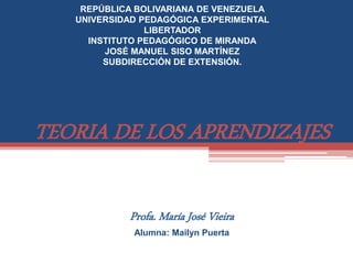 TEORIA DE LOS APRENDIZAJES
Profa. María José Vieira
Alumna: Mailyn Puerta
REPÚBLICA BOLIVARIANA DE VENEZUELA
UNIVERSIDAD PEDAGÓGICA EXPERIMENTAL
LIBERTADOR
INSTITUTO PEDAGÓGICO DE MIRANDA
JOSÉ MANUEL SISO MARTÍNEZ
SUBDIRECCIÓN DE EXTENSIÓN.
 