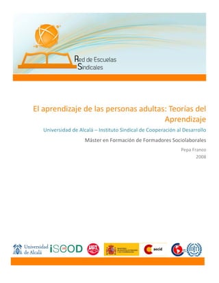  
	
   	
  
	
  
	
   	
   	
   	
  
	
   	
   	
   	
  
	
  
	
  
El	
  aprendizaje	
  de	
  las	
  personas	
  adultas:	
  Teorías	
  del	
  
Aprendizaje	
  
Universidad	
  de	
  Alcalá	
  –	
  Instituto	
  Sindical	
  de	
  Cooperación	
  al	
  Desarrollo	
  
Máster	
  en	
  Formación	
  de	
  Formadores	
  Sociolaborales	
  
Pepa	
  Franco	
  
2008	
  
	
  
 