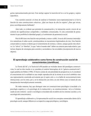 Néstor Daniel Roselli
182
Revista Colombiana de Ciencias Sociales | Vol. 2 | No. 2 | julio-diciembre | 2011
gorías representacionales previas). Este anclaje supone la inserción de la rs en los grupos y sujetos
específicos.
Una cuestión esencial a la hora de analizar el fenómeno socio-representacional es el de la
función de estas construcciones colectivas. ¿Qué uso hacen de ella los sujetos? ¿Para qué sirven,
psico-sociológicamente hablando?
Ante todo, es evidente que permiten la comunicación y la interacción social a través de un
contexto de significaciones compartidas y realidades consensuadas. Es esta comunidad de pensa-
miento lo que posibilita la identidad grupal y el sentimiento de pertenencia social.
Pero la RS tiene otra función más profunda y menos visible. A través del consenso intersubje-
tivo naturalizan el orden social, constituyéndose en mecanismos legitimadores de éste. Esta función
conservadora es menos evidente que el sostenimiento de normas y valores, aunque quizás más efecti-
va. Lo “obvio”, lo “familiar”, lo que “todo el mundo sabe” define un contexto para nada relativo, que
incluso dispone de estrategias para asimilar y acomodarse a las novedades (incorporación de nuevos
objetos).
El aprendizaje colaborativo como forma de construcción social de
conocimientos (científicos)
La Teoría del AC y la Teoría de la RS pueden ser incluidas dentro del paradigma constructi-
vista, lo cual no dice mucho si se considera el carácter heterogéneo de la “galaxia constructivista”,
según palabras de Ibáñez (1996). El factor común de esta pluralidad de perspectivas es el considerar
al conocimiento de la realidad no una simple reproducción de la misma en un nivel simbólico sino
una representación construida activamente por el sujeto solo o, si se habla de socioconstructivismo
interaccional, con los otros, por y en la interacción con éstos; en este último caso se trataría de una
interpretación intersubjetivamente sostenida.
De todas maneras, hay que distinguir entre un constructivismo psicológico (vinculado a la
psicología cognitiva y a la psicología de la instrucción) y un construccionismo –tal es el término
usado en este contexto– social o sociológico (vinculado más al análisis de los sistemas sociales y a la
sociología del conocimiento).
El aprendizaje colaborativo y la representación social son conceptos enmarcados dentro de la
psicología social, aunque difieren en su respectiva carga psicológica y sociológica.
 