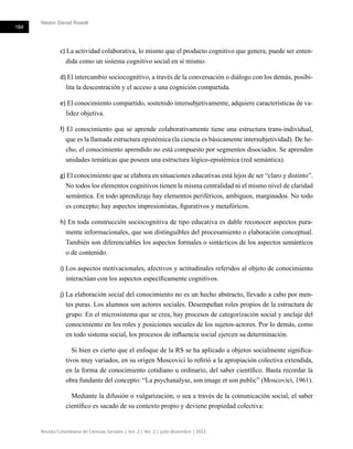 Néstor Daniel Roselli
184
Revista Colombiana de Ciencias Sociales | Vol. 2 | No. 2 | julio-diciembre | 2011
c) La actividad colaborativa, lo mismo que el producto cognitivo que genera, puede ser enten-
dida como un sistema cognitivo social en sí mismo.
d) El intercambio sociocognitivo, a través de la conversación o diálogo con los demás, posibi-
lita la descentración y el acceso a una cognición compartida.
e) El conocimiento compartido, sostenido intersubjetivamente, adquiere características de va-
lidez objetiva.
f) El conocimiento que se aprende colaborativamente tiene una estructura trans-individual,
que es la llamada estructura epistémica (la ciencia es básicamente intersubjetividad). De he-
cho, el conocimiento aprendido no está compuesto por segmentos disociados. Se aprenden
unidades temáticas que poseen una estructura lógico-epistémica (red semántica).
g) El conocimiento que se elabora en situaciones educativas está lejos de ser “claro y distinto”.
No todos los elementos cognitivos tienen la misma centralidad ni el mismo nivel de claridad
semántica. En todo aprendizaje hay elementos periféricos, ambiguos, marginados. No todo
es concepto; hay aspectos impresionistas, figurativos y metafóricos.
h) En toda construcción sociocognitiva de tipo educativa es dable reconocer aspectos pura-
mente informacionales, que son distinguibles del procesamiento o elaboración conceptual.
También son diferenciables los aspectos formales o sintácticos de los aspectos semánticos
o de contenido.
i) Los aspectos motivacionales, afectivos y actitudinales referidos al objeto de conocimiento
interactúan con los aspectos específicamente cognitivos.
j) La elaboración social del conocimiento no es un hecho abstracto, llevado a cabo por men-
tes puras. Los alumnos son actores sociales. Desempeñan roles propios de la estructura de
grupo. En el microsistema que se crea, hay procesos de categorización social y anclaje del
conocimiento en los roles y posiciones sociales de los sujetos-actores. Por lo demás, como
en todo sistema social, los procesos de influencia social ejercen su determinación.
Si bien es cierto que el enfoque de la RS se ha aplicado a objetos socialmente significa-
tivos muy variados, en su origen Moscovici lo refirió a la apropiación colectiva extendida,
en la forma de conocimiento cotidiano u ordinario, del saber científico. Basta recordar la
obra fundante del concepto: “La psychanalyse, son image et son public” (Moscovici, 1961).
Mediante la difusión o vulgarización, o sea a través de la comunicación social, el saber
científico es sacado de su contexto propio y deviene propiedad colectiva:
 