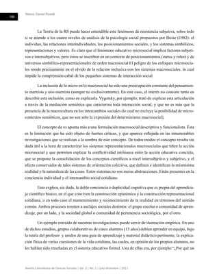 Néstor Daniel Roselli
186
Revista Colombiana de Ciencias Sociales | Vol. 2 | No. 2 | julio-diciembre | 2011
La Teoría de la RS puede hacer entendible este fenómeno de resistencia subjetiva, sobre todo
si se atiende a los cuatro niveles de análisis de la psicología social propuestos por Doise (1982): el
individuo, las relaciones interindividuales, los posicionamientos sociales, y los sistemas simbólicos,
representaciones y valores. Es claro que el fenómeno educativo microsocial implica factores subjeti-
vos e intersubjetivos, pero éstos se inscriben en un contexto de posicionamientos (status y roles) y de
universos simbólico-representacionales de orden macrosocial El peligro de los enfoques microsocia-
les reside precisamente en el olvido de la relación inclusiva con los sistemas macrosociales, lo cual
impide la comprensión cabal de los pequeños sistemas de interacción social.
La inclusión de lo micro en lo macrosocial ha sido una preocupación constante del pensamien-
to marxista y neo-marxista (aunque no exclusivamente). En este caso, el interés no consiste tanto en
describir esta inclusión, como en explicarla. Vygotsky, por ejemplo, trató de explicar esta articulación
a través de la mediación semiótica que caracteriza toda interacción social, y que no es más que la
presencia de la macrocultura en los intercambios sociales (lo cual no excluye la posibilidad de micro-
contextos semióticos, que no son sólo la expresión del determinismo macrosocial).
El concepto de rs apunta más a una formulación macrosocial descriptiva y funcionalista. Ésta
es la limitación que ha sido objeto de fuertes críticas, y que aparece reflejada en las innumerables
investigaciones que se realizan a la sombra de este concepto. De todos modos el concepto resulta sin
duda útil a la hora de caracterizar los sistemas representacionales macrosociales que tiñen la acción
microsocial y que permiten explicar la conflictividad intrínseca entre la acción educativa concreta,
que se propone la consolidación de los conceptos científicos a nivel intersubjetivo y subjetivo, y el
efecto conservador de tales sistemas de orientación colectiva, que definen e identifican la mismísima
realidad y la naturaleza de las cosas. Estos sistemas no son meras abstracciones. Están presentes en la
conciencia individual y el intercambio social cotidiano.
Esto explica, sin duda, la doble conciencia o duplicidad cognitiva que es propia del aprendiza-
je científico básico, en el que conviven la construcción epistémica y la construcción representacional
cotidiana, o en todo caso el mantenimiento y reconocimiento de la realidad en términos del sentido
común. Ambos procesos remiten a anclajes sociales distintos: el grupo escolar o comunidad de apren-
dizaje, por un lado, y la sociedad global o comunidad de pertenencia sociológica, por el otro.
Un ejemplo extraído de nuestras investigaciones puede servir de ilustración empírica. En uno
de dichos estudios, grupos colaborativos de cinco alumnos (13 años) debían aprender en equipo, bajo
la tutela del profesor y unidos de una guía de aprendizaje y material didáctico pertinente, la explica-
ción física de varias cuestiones de la vida cotidiana, las cuales, en opinión de los propios alumnos, no
les habían sido enseñadas en el sistema educativo formal. Una de ellas era, por ejemplo:“¿Por qué un
 