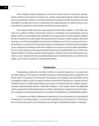 Néstor Daniel Roselli
188
Revista Colombiana de Ciencias Sociales | Vol. 2 | No. 2 | julio-diciembre | 2011
Estos resultados pueden interpretarse a la luz de la escisión entre los sistemas de represen-
tación científicos que promueve la escuela y los sistemas representacionales de sentido común que
provee la experiencia cotidiana. Los alumnos mantienen la respuesta científica en contextos de sostén
intersubjetivo acorde, pero vuelven a la primacía de las representaciones de sentido común en con-
textos donde la experiencia social sostiene otras formas de representación.
Este estado de doble conciencia representacional (la del saber científico y la del saber ordi-
nario) no es estático. Cambia en función del avance en el aprendizaje, de las pertenencias a nuevos
grupos sociales y de las modificaciones operables a nivel macrosocial en el saber ordinario. Después
de todo la escuela no es el único agente de socialización en lo que hace al saber científico, del mismo
modo que, a nivel de sociedad global, la conversación cotidiana no es la única vía constructiva de re-
presentaciones. Los medios de comunicación juegan un rol importante en la difusión tecno-científica,
con la ventaja que sus mensajes se articulan e integran en los procesos conversacionales espontáneos.
Por eso es que, más que de una esquizoidea representacional, corresponde hablar de un continuum o
fronteras difusas entre ambos sistemas de representación. ¿Llegará el día en que ambos puedan coin-
cidir y ser uno? ¿Implicará ello una sociedad totalmente tecno-cientifizada? Esto ya es dominio de la
utopía, y por lo tanto la respuesta es necesariamente abierta.
Conclusión
El aprendizaje colaborativo del saber científico en contextos educativos y la construcción
del saber ordinario en la interacción cotidiana son procesos fenomenológicamente comparables. De
hecho, ambos son procesos de construcción sociocognitiva. Sin embargo, este paralelismo inicial
se complejiza cuando se tiene en cuenta la relación de inclusión del primero en la segunda. Se hace
evidente entonces la conflictividad intrínseca que supone la coexistencia de dos sistemas represen-
tacionales cualitativamente distintos: el del saber científico y el del sentido común. Esta duplicidad
explica seguramente la dificultad para lograr el cambio conceptual que se propone toda acción educa-
tiva: reemplazar la representación intuitiva y pre-lógica de la realidad por la inteligibilidad científica.
Lo expuesto en el trabajo fundamenta la importancia de un acercamiento de la psicología de
la instrucción a la sociopsicología y, a un nivel más específico, de la Teoría del AC a la Teoría de la
RS, entre otras cosas, por la nueva perspectiva que ésta aporta al problema del cambio conceptual.
 