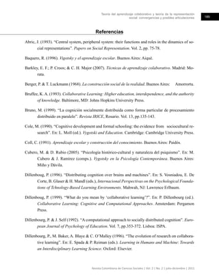 Teoría del aprendizaje colaborativo y teoría de la representación
social: convergencias y posibles articulaciones 189
Revista Colombiana de Ciencias Sociales | Vol. 2 | No. 2 | julio-diciembre | 2011
Referencias
Abric, J. (1993). “Central system, peripheral system: their functions and roles in the dinamics of so-
cial representations”. Papers on Social Representation. Vol. 2, pp. 75-78.
Baquero, R. (1996). Vigotsky y el aprendizaje escolar. Buenos Aires: Aiqué.
Barkley, E. F.; P. Croos; & C. H. Major (2007). Técnicas de aprendizaje colaborativo. Madrid: Mo-
rata.
Berger, P. & T. Luckmann (1968). La construcción social de la realidad. Buenos Aires: Amorrortu.
Bruffee, K. A. (1993). Collaborative Learning: Higher education, interdependence, and the authority
of knowledge. Baltimore, MD: Johns Hopkins University Press.
Bruno, M. (1999). “La cognición socialmente distribuida como forma particular de procesamiento
distribuido en paralelo”. Revista IRICE, Rosario. Vol. 13, pp.135-143.
Cole, M. (1990). “Cognitive development and formal schooling: the evidence from sociocultural re-
search”. En: L. Moll (ed.). Vygotski and Education. Cambridge: Cambridge University Press.
Coll, C. (1991). Aprendizaje escolar y construcción del conocimiento. Buenos Aires: Paidós.
Cubero, M. & D. Rubio (2005). “Psicología histórico-cultural y naturaleza del psiquismo”. En: M.
Cubero & J. Ramírez (comps.). Vygotsky en la Psicología Contemporánea. Buenos Aires:
Miño y Dávila.
Dillenboug, P. (1996). “Distributing cognition over brains and machines”. En: S. Vosniadou, E. De
Corte, B. Glaser & H. Mandl (eds.), Internacional Perspectivas on the Psychological Founda-
tions of Tchnology-Based Learning Environments. Mahwah, NJ: Lawrence Erlbaum.
Dillenboug, P. (1999). “What do you mean by ‘collaborative learning’?”. En: P. Dillenbourg (ed.).
Collaborative Learning: Cognitive and Computational Approaches. Amsterdam: Pergamon
Press.
Dillenbourg, P. & J. Self (1992). “A computational approach to socially distributed cognition”. Euro-
pean Journal of Psychology of Education. Vol. 7, pp.353-372. Lisboa: ISPA.
Dillenbourg, P., M. Baker, A. Blaye & C. O’Malley (1996). “The evolution of research on collabora-
tive learning”. En: E. Spada & P. Reiman (eds.). Learning in Humans and Machine: Towards
an Interdisciplinary Learning Science. Oxford: Elsevier.
 