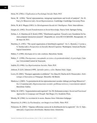 Néstor Daniel Roselli
190
Revista Colombiana de Ciencias Sociales | Vol. 2 | No. 2 | julio-diciembre | 2011
Doise, W. (1982). L’Explication en Psychologie Sociale. París: PUF.
Doise, W. (1984). “Social representations, intergroup experiments and levels of analysis”. En: R.
Farr y S. Moscovici (ed.). Social Representations. Cambridge: Cambridge University Press.
Doise, W. & G. Mugny (1981). Le Développement Sociale de l’Intelligence. París: Inter-éditions.
Gergen, K. (1982). Toward Transformation in Social Knowledge. Nueva York: Springer-Verlag.
Hollan, J., E. Hutchins & D. Kirsh (1999). “Distributed cognition: Toward a new foundation for hu-
man-computer interaction research”. Disponible en: www.HCI.UCSD.EDU. Recuperado: 14
de mayo de 2011.
Hutchins, E. (1991). “The social organization of distributed cognition”. En: L. Resnick, J. Levine y
S. Teasley (eds.). Perspectives on Socially Shared Cognition. Washington: American Psycho-
logical Association.
Ibáñez, T. (1988). Ideologías de la vida cotidiana. Barcelona: Sendai.
Ibáñez, T. (1996). Fluctuaciones conceptuales en torno a la postmodernidad y la psicología. Cara-
cas: Universidad Central de Venezuela.
Jodelet, D. (1986). Les Représentations Sociales. París: PUF.
Johnson, D. & R. Johnson (1999). Aprender juntos y solos. Buenos Aires: Aiqué.
Lewis, R. (2003). “Pourquoi apprendre à collaborer”. En: Dans B. Charlier & D. Peraza (eds.). Tech-
nologie et Innovation en Pédagogie. Bruxelles: De Boeck.
Markova, I. (2003). “La presentación de las representaciones sociales: diálogo con Serge Moscovici”.
En: J. Castorina (ed.). Representaciones sociales: problemas teóricos y conocimiento infantil.
Barcelona: Gedisa.
Miller, M. (1987). “Argumentation and cognition”. En: M. Hickmann (comp.). Social and Functional
Approaches to Language and Thought. San Diego, CA: Academic Press.
Minsky, M. (1986). La sociedad de la mente. Buenos Aires: Ediciones Galápago.
Moscovici, S. (1961). La Psychanalyse, son Image et son Public. París: PUF.
Nickerson, R. (2001). “Algunas reflexiones acerca de la distribución de la cognición”. En: G. Salo-
món (ed.). Cogniciones distribuidas. Buenos Aires: Amorrortu.
 