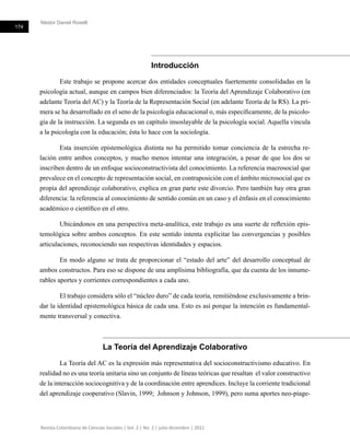 Néstor Daniel Roselli
174
Revista Colombiana de Ciencias Sociales | Vol. 2 | No. 2 | julio-diciembre | 2011
Introducción
Este trabajo se propone acercar dos entidades conceptuales fuertemente consolidadas en la
psicología actual, aunque en campos bien diferenciados: la Teoría del Aprendizaje Colaborativo (en
adelante Teoría del AC) y la Teoría de la Representación Social (en adelante Teoría de la RS). La pri-
mera se ha desarrollado en el seno de la psicología educacional o, más específicamente, de la psicolo-
gía de la instrucción. La segunda es un capítulo insoslayable de la psicología social. Aquella vincula
a la psicología con la educación; ésta lo hace con la sociología.
Esta inserción epistemológica distinta no ha permitido tomar conciencia de la estrecha re-
lación entre ambos conceptos, y mucho menos intentar una integración, a pesar de que los dos se
inscriben dentro de un enfoque socioconstructivista del conocimiento. La referencia macrosocial que
prevalece en el concepto de representación social, en contraposición con el ámbito microsocial que es
propia del aprendizaje colaborativo, explica en gran parte este divorcio. Pero también hay otra gran
diferencia: la referencia al conocimiento de sentido común en un caso y el énfasis en el conocimiento
académico o científico en el otro.
Ubicándonos en una perspectiva meta-analítica, este trabajo es una suerte de reflexión epis-
temológica sobre ambos conceptos. En este sentido intenta explicitar las convergencias y posibles
articulaciones, reconociendo sus respectivas identidades y espacios.
En modo alguno se trata de proporcionar el “estado del arte” del desarrollo conceptual de
ambos constructos. Para eso se dispone de una amplísima bibliografía, que da cuenta de los innume-
rables aportes y corrientes correspondientes a cada uno.
El trabajo considera sólo el “núcleo duro” de cada teoría, remitiéndose exclusivamente a brin-
dar la identidad epistemológica básica de cada una. Esto es así porque la intención es fundamental-
mente transversal y conectiva.
La Teoría del Aprendizaje Colaborativo
La Teoría del AC es la expresión más representativa del socioconstructivismo educativo. En
realidad no es una teoría unitaria sino un conjunto de líneas teóricas que resaltan el valor constructivo
de la interacción sociocognitiva y de la coordinación entre aprendices. Incluye la corriente tradicional
del aprendizaje cooperativo (Slavin, 1999; Johnson y Johnson, 1999), pero suma aportes neo-piage-
 