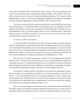 Teoría del aprendizaje colaborativo y teoría de la representación
social: convergencias y posibles articulaciones 175
Revista Colombiana de Ciencias Sociales | Vol. 2 | No. 2 | julio-diciembre | 2011
tianos como la Teoría del Conflicto Sociocognitivo (Doise y Mugny, 1981), neo-vygotskianos como
la Teoría de la Intersubjetividad y del Aprendizaje Situado (Rogoff, 1993a; Wertsch, 1988; Cole,
1990) y sistémicos como la Teoría de la Cognición Distribuida (Hutchins, 1991; Salomon, 2001),
desembocando en la muy en voga Teoría del Aprendizaje Colaborativo Mediado por Computadora
(Computer Supported Collaborative Learning) (O’Malley, 1989; Warschauer, 1997).
Tres de estas corrientes merecen una referencia especial por ser las fuentes básicas de la Teoría
del AC (Dillenbourg et al., 1996; Roselli, 2007): el socioconstructivismo neo-piagetiano o teoría del
conflicto sociocognitivo, el enfoque neo-vygotskiano de la intersubjetividad y el modelo de la cog-
nición distribuida. Estas tres corrientes pueden situarse en un eje “individual-grupal”, según que el
énfasis se ponga en el individuo en interacción o en lo colectivo como tal. El orden en el que han sido
nombradas define la respectiva ubicación en el eje.
La teoría del conflicto sociocognitivo
La teoría del conflicto sociocognitivo se inscribe en lo que la escuela de psicología social de
Ginebra, responsable de la sistematización de ésta, llamó “paradigma interaccionista de la inteligen-
cia”. Esta postura debe entendérsela en el contexto del pensamiento piagetiano, como una derivación
crítica de éste. Por eso se la puede caratular de neo-piagetismo, a pesar de que la importancia que sus
representantes asignan a la interacción sociocognitiva los acerca a la perspectiva vygorskiana. De
hecho, puede considerársela un enfoque socioconstructivista (Dillenbourg et al., 1996).
Para esta teoría, el conflicto sociocognitivo constituye el factor determinante del desarrollo
intelectual. Este se vehiculiza en el seno de la interacción social, fundamentalmente en contextos de
cooperación entre pares. La multiplicidad de perspectivas que convergen en este tipo de situaciones
sociales, siempre que sean intrínsecamente conflictivas y que den lugar a un desacuerdo social explí-
cito, hace posible la descentración cognitiva del sujeto y con ello el progreso intelectual.
El concepto de conflicto cognitivo está implícito en la teoría de la equilibración, frecuen-
temente entendido como perturbación del equilibrio en la relación sujeto-objeto. Como dice Coll
(1991): “(...) En lo que podríamos llamar la versión ortodoxa piagetiana, el conflicto cognitivo apa-
rece básicamente como resultado de la falta de acuerdo entre los esquemas de asimilación del sujeto
y la constatación de los observables físicos correspondientes, o bien como resultado de las contradic-
ciones internas entre los diferentes esquemas del sujeto” (116).
Para la escuela de psicología social de Ginebra ésta es una idea individualista del desarrollo.
El conflicto cognitivo que posibilita el progreso operacional es ante todo social, o sea que ocurre en
situación de intercambio (cooperativo) con otros.Antes de ser individual el conflicto es social. Es gra-
 