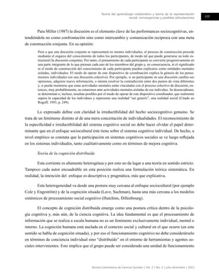 Teoría del aprendizaje colaborativo y teoría de la representación
social: convergencias y posibles articulaciones 177
Revista Colombiana de Ciencias Sociales | Vol. 2 | No. 2 | julio-diciembre | 2011
Para Miller (1987) la discusión es el elemento clave de las performances sociocognitivas, en-
tendiéndola no como confrontación sino como intercambio y comunicación recíproca con una meta
de construcción conjunta. En su opinión:
Pese a que una discusión conjunta se representará en mentes individuales, el proceso de construcción procede
mediante el engarce del conocimiento de todos los participantes, de modo tal que puede generarse un todo es-
tructural (la discusión conjunta). Por tanto, el pensamiento de cada participante se convierte progresivamente en
una parte integrante de lo que piensan cada uno de los miembros del grupo y, en consecuencia, ni el significado
ni el modo de construcción del conocimiento de cada participante pueden explicarse como entidades mentales
aisladas, individuales. El modo de operar de este dispositivo de coordinación explica la génesis de los pensa-
mientos individuales (en una discusión colectiva). Por ejemplo, si un participante en una discusión cambia sus
opiniones, adquiere nueva información, o intenta resolver la contradicción entre dos puntos de vista diferentes
y, si puede mostrarse que estas actividades mentales están vinculadas con el proceso colectivo de discusión, en-
tonces, muy probablemente, no estaremos ante actividades mentales aisladas de ese individuo. Se desencadenan,
se determinan o, incluso, resultan posibles por el modo de operar de este dispositivo coordinador, que realmente
supera la capacidad de los individuos y representa una realidad “sui generis”, una realidad social (Citado en
Rogoff, 1993, p. 249).
Lo expresado define con claridad la irreductibilidad del hecho sociocognitivo genuino. Se
trata de un fenómeno distinto al de una mera concertación de individualidades. El reconocimiento de
la especificidad e irreductibilidad del sistema cognitivo social no debe hacer olvidar el papel deter-
minante que en el enfoque sociocultural éste tiene sobre el sistema cognitivo individual. De hecho, a
nivel empírico se constata que la participación en sistemas cognitivos sociales se ve luego reflejada
en los sistemas individuales, tanto cualitativamente como en términos de mejora cognitiva.
Teoría de la cognición distribuida
Esta corriente es altamente heterogénea y por esto no da lugar a una teoría en sentido estricto.
Tampoco cada autor encuadrable en esta posición realiza una formulación teórica sistemática. En
realidad, la intención del enfoque es descriptiva y pragmática, más que explicativa.
Esta heterogeneidad va desde una postura muy cercana al enfoque sociocultural (por ejemplo
Cole y Engeström) y de la cognición situada (Lave, Suchman), hasta una más cercana a los modelos
sistémicos de procesamiento social cognitivo (Hutchins, Dillenbourg).
El concepto de cognición distribuida emerge como una postura crítica dentro de la psicolo-
gía cognitiva y, más aún, de la ciencia cognitiva. La idea fundamental es que el procesamiento de
información que se realiza a escala humana no es un fenómeno exclusivamente individual, mental o
interno. La cognición humana está anclada en el contexto social y cultural en el que ocurre (en este
sentido se habla de cognición situada), y por eso el funcionamiento cognitivo no debe considerárselo
en términos de conciencia individual sino “distribuido” en el entorno de herramientas y agentes so-
ciales intervinientes. Esto implica que el grupo puede ser considerado una unidad de funcionamiento
 