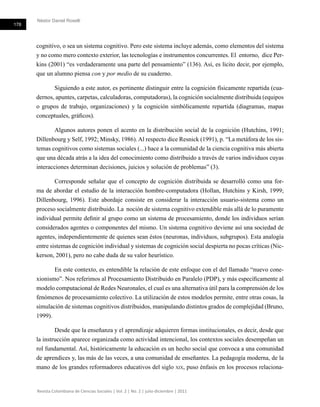 Néstor Daniel Roselli
178
Revista Colombiana de Ciencias Sociales | Vol. 2 | No. 2 | julio-diciembre | 2011
cognitivo, o sea un sistema cognitivo. Pero este sistema incluye además, como elementos del sistema
y no como mero contexto exterior, las tecnologías e instrumentos concurrentes. El entorno, dice Per-
kins (2001) “es verdaderamente una parte del pensamiento” (136). Así, es lícito decir, por ejemplo,
que un alumno piensa con y por medio de su cuaderno.
Siguiendo a este autor, es pertinente distinguir entre la cognición físicamente repartida (cua-
dernos, apuntes, carpetas, calculadoras, computadoras), la cognición socialmente distribuida (equipos
o grupos de trabajo, organizaciones) y la cognición simbólicamente repartida (diagramas, mapas
conceptuales, gráficos).
Algunos autores ponen el acento en la distribución social de la cognición (Hutchins, 1991;
Dillenbourg y Self, 1992; Minsky, 1986). Al respecto dice Resnick (1991), p. “La metáfora de los sis-
temas cognitivos como sistemas sociales (...) hace a la comunidad de la ciencia cognitiva más abierta
que una década atrás a la idea del conocimiento como distribuido a través de varios individuos cuyas
interacciones determinan decisiones, juicios y solución de problemas” (3).
Corresponde señalar que el concepto de cognición distribuida se desarrolló como una for-
ma de abordar el estudio de la interacción hombre-computadora (Hollan, Hutchins y Kirsh, 1999;
Dillenbourg, 1996). Este abordaje consiste en considerar la interacción usuario-sistema como un
proceso socialmente distribuido. La noción de sistema cognitivo extendible más allá de lo puramente
individual permite definir al grupo como un sistema de procesamiento, donde los individuos serían
considerados agentes o componentes del mismo. Un sistema cognitivo deviene así una sociedad de
agentes, independientemente de quienes sean éstos (neuronas, individuos, subgrupos). Esta analogía
entre sistemas de cognición individual y sistemas de cognición social despierta no pocas críticas (Nic-
kerson, 2001), pero no cabe duda de su valor heurístico.
En este contexto, es entendible la relación de este enfoque con el del llamado “nuevo cone-
xionismo”. Nos referimos al Procesamiento Distribuido en Paralelo (PDP), y más específicamente al
modelo computacional de Redes Neuronales, el cual es una alternativa útil para la comprensión de los
fenómenos de procesamiento colectivo. La utilización de estos modelos permite, entre otras cosas, la
simulación de sistemas cognitivos distribuidos, manipulando distintos grados de complejidad (Bruno,
1999).
Desde que la enseñanza y el aprendizaje adquieren formas institucionales, es decir, desde que
la instrucción aparece organizada como actividad intencional, los contextos sociales desempeñan un
rol fundamental. Así, históricamente la educación es un hecho social que convoca a una comunidad
de aprendices y, las más de las veces, a una comunidad de enseñantes. La pedagogía moderna, de la
mano de los grandes reformadores educativos del siglo xix, puso énfasis en los procesos relaciona-
 