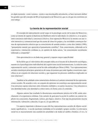 Néstor Daniel Roselli
180
Revista Colombiana de Ciencias Sociales | Vol. 2 | No. 2 | julio-diciembre | 2011
en algún momento –como veremos– remite a una insoslayable articulación, se hace necesario definir
los grandes ejes del concepto de RS en la perspectiva de Moscovici, que es a la que nos remitimos en
este trabajo.
La teoría de la representación social
El concepto de representación social surge en la psicología social, de la mano de Moscovici,
como un intento de superar el dualismo de Durkheim entre lo individual y lo colectivo o, si se quiere,
entre conciencia individual y conciencia colectiva. Esta superación Moscovici la intenta con una vi-
sión interactiva y comunicacional que da cuenta de cómo los grupos y las sociedades construyen for-
mas de representación colectiva que es conocimiento de sentido común o, como dice Jodelet (1986),
“pensamiento natural, por oposición al pensamiento científico”. Este conocimiento, elaborado en la
experiencia e interacción cotidiana es, en opinión de dicha autora, “un conocimiento socialmente
elaborado y compartido”.
Esta aproximación es sin duda muy general y requiere mayor especificidad.
Se ha dicho que el valor teórico del concepto radica en el rescate de la dimensión sociológica,
ausente en el psicologicismo individualista del cognitivismo social norteamericano. La relación entre
representación social y estructura social ha sido enfatizada por Doise (1984): “Las representaciones
sociales constituyen principios generativos de tomas de postura que están ligadas a inserciones espe-
cíficas en un conjunto de relaciones sociales y que organizan los procesos simbólicos implicados en
esas relaciones”.
También se ha señalado como característica distintiva el carácter estructural de las representa-
ciones sociales. De acuerdo a esto, un conjunto de opiniones no constituye una representación social.
Una estructura supone relaciones entre elementos múltiples y no partes inconexas. Una estructura es
una identidad molar; esta identidad se refiere tanto a la forma como al contenido.
Algunos autores han resaltado la idiosincrasia esencialmente práctica de la RS, unida estre-
chamente a la experiencia cotidiana. Este carácter de guía para la acción le confiere un carácter im-
plícito (no consciente), fragmentado, icónico, pre-lógico, intuitivo. Este tipo de pensamiento mezcla
información, valoración y afección, lo que es y lo que debe ser.
Un aspecto importante a destacar es que sólo hay representaciones sociales de objetos social-
mente significativos, o sea de cuestiones instaladas en la sociedad o grupos sociales. La relevancia
social no es necesariamente una cuestión de actualidad o de moda (el cambio climático, el sida, la
 