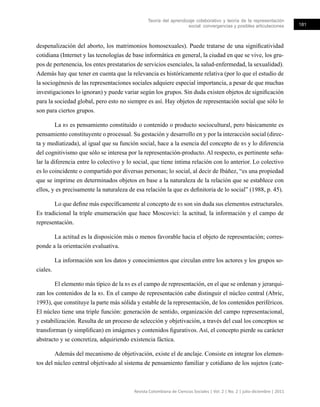 Teoría del aprendizaje colaborativo y teoría de la representación
social: convergencias y posibles articulaciones 181
Revista Colombiana de Ciencias Sociales | Vol. 2 | No. 2 | julio-diciembre | 2011
despenalización del aborto, los matrimonios homosexuales). Puede tratarse de una significatividad
cotidiana (Internet y las tecnologías de base informática en general, la ciudad en que se vive, los gru-
pos de pertenencia, los entes prestatarios de servicios esenciales, la salud-enfermedad, la sexualidad).
Además hay que tener en cuenta que la relevancia es históricamente relativa (por lo que el estudio de
la sociogénesis de las representaciones sociales adquiere especial importancia, a pesar de que muchas
investigaciones lo ignoran) y puede variar según los grupos. Sin duda existen objetos de significación
para la sociedad global, pero esto no siempre es así. Hay objetos de representación social que sólo lo
son para ciertos grupos.
La rs es pensamiento constituido o contenido o producto sociocultural, pero básicamente es
pensamiento constituyente o procesual. Su gestación y desarrollo en y por la interacción social (direc-
ta y mediatizada), al igual que su función social, hace a la esencia del concepto de rs y lo diferencia
del cognitivismo que sólo se interesa por la representación-producto. Al respecto, es pertinente seña-
lar la diferencia entre lo colectivo y lo social, que tiene íntima relación con lo anterior. Lo colectivo
es lo coincidente o compartido por diversas personas; lo social, al decir de Ibáñez, “es una propiedad
que se imprime en determinados objetos en base a la naturaleza de la relación que se establece con
ellos, y es precisamente la naturaleza de esa relación la que es definitoria de lo social” (1988, p. 45).
Lo que define más específicamente al concepto de rs son sin duda sus elementos estructurales.
Es tradicional la triple enumeración que hace Moscovici: la actitud, la información y el campo de
representación.
La actitud es la disposición más o menos favorable hacia el objeto de representación; corres-
ponde a la orientación evaluativa.
La información son los datos y conocimientos que circulan entre los actores y los grupos so-
ciales.
El elemento más típico de la rs es el campo de representación, en el que se ordenan y jerarqui-
zan los contenidos de la rs. En el campo de representación cabe distinguir el núcleo central (Abric,
1993), que constituye la parte más sólida y estable de la representación, de los contenidos periféricos.
El núcleo tiene una triple función: generación de sentido, organización del campo representacional,
y estabilización. Resulta de un proceso de selección y objetivación, a través del cual los conceptos se
transforman (y simplifican) en imágenes y contenidos figurativos. Así, el concepto pierde su carácter
abstracto y se concretiza, adquiriendo existencia fáctica.
Además del mecanismo de objetivación, existe el de anclaje. Consiste en integrar los elemen-
tos del núcleo central objetivado al sistema de pensamiento familiar y cotidiano de los sujetos (cate-
 