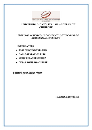 UNIVERSIDAD CATÓLICA LOS ÁNGELES DE
CHIMBOTE
TEORIA DE APRENDIZAJE COOPERATIVO Y TECNICAS DE
APRENDIZAJE COLECTIVO
INTEGRANTES:
 JOSÉ CUZCANO TALLEDO
 CARLOS PALACIOS RUIZ
 MARY PULACHE JUAREZ
 CESAR ROMERO AGUIRRE.
DOCENTE:AURA ACUÑA PANTA
SULLANA, AGOSTO 2016
 
