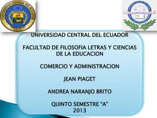 UNIVERSIDAD CENTRAL DEL ECUADOR
FACULTAD DE FILOSOFIA LETRAS Y CIENCIAS
DE LA EDUCACION
COMERCIO Y ADMINISTRACION
JEAN PIAGET
ANDREA NARANJO BRITO
QUINTO SEMESTRE “A”
2013
 