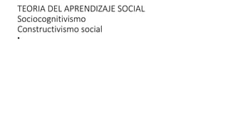 TEORIA DEL APRENDIZAJE SOCIAL
Sociocognitivismo
Constructivismo social
•
 