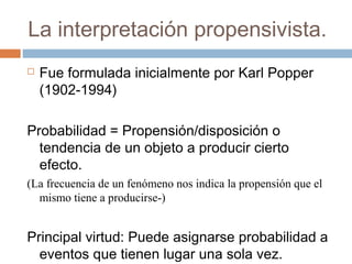 La interpretación propensivista. 
 Fue formulada inicialmente por Karl Popper 
(1902-1994) 
Probabilidad = Propensión/disposición o 
tendencia de un objeto a producir cierto 
efecto. 
(La frecuencia de un fenómeno nos indica la propensión que el 
mismo tiene a producirse-) 
Principal virtud: Puede asignarse probabilidad a 
eventos que tienen lugar una sola vez. 
 