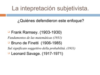 La intepretación subjetivista. 
¿Quiénes defendieron este enfoque? 
 Frank Ramsey. (1903-1930) 
Fundamentos de las matemáticas (1931) 
 Bruno de Finetti (1906-1985) 
Sul significato soggettivo della probabilitá. (1931) 
 Leonard Savage. (1917-1971) 
 