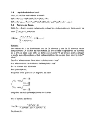 5.4 Ley de Probabilidad total.
Si A1, A2 y A3 son tres sucesos entonces:
P(A1 A2 A3) = P(A1)*P(A2/A1)*P(A3/A2 A1)
P(A1 A2 A3... An) = P(A1)*P(A2/A1)*P(A3/A2 A1)*P(An/A1 A2 ...An-1)
5.5 Teorema de Bayes.
Si B1,B2,…,Bn son eventos mutuamente excluyentes, de los cuales uno debe ocurrir, es
decir 1=P)(
n
i
iBP , entonces.

n
i
ii
jj
BAPBP
BAPBP
01
)
)/()(
)/((
=P(Bj/A) j=1,2…….,n
Ejemplo:
Dos clases de 2º de Bachillerato, una de 28 alumnos y otra de 35 alumnos hacen
conjuntamente un examen de Matemáticas. La probabilidad de aprobar de los alumnos
de la primera clase es de 0’68y los de la segunda del 0’73. Se toma un examen al azar
y resulta que está aprobado. ¿Cuál es la probabilidad de que sea de un alumno de la 1ª
clase?
Sea A1= “el examen es de un alumno de la primera clase”
A2= “el examen es de un alumno de la segunda clase”
B= “el examen está aprobado”
Nos piden P(A1/B).
Hagamos antes que nada un diagrama de árbol:
Diagrama de árbol para el problema del examen
Por el teorema de Bayes:
)/(*)()/(*)(
)/(*)(
=/B)P(A
2211
11
1
ABPAPABPAP
ABPAP

Sustituyendo:
 