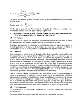 427,0
708,0
302,0
73,0*
63
35
68,0*
63
28
68,0*
63
28
=/B)P(A1 

P(A1) es la probabilidad “a priori”, es decir , antes de realizar el experimento y careciendo
de información.
En este caso 444,0
63
28
=)P(A1 
P(A1/B) es la probabilidad “a posteriori”, después de realizarlo y conocer más
información. En este caso p(A1/B) = 0,427 (es algo menor).
6. MUESTRAS DE POBLACIÓN, DEFINIR PERMUTACIONES Y COMBINACIONES
Y SUS APLICACIONES A LOS DIFERENTES EVENTOS.
6.1 Población.
Una población es conjunto de elementos que tiene características comunes, al menos
una. Por ejemplo, una población es el grupo de estudiantes de un país.
En el caso particular de la estadística la población constituye el objeto de estudio, es
decir, la población es el conjunto de individuos o entes que constituyen el objeto de
estudio sobre el que se desea predecir un comportamiento a partir del estudio.
6.2 Muestra.
Una muestra es un subconjuntos de datos tomados de la población, cuya finalidad es la
de realizar inferencias acerca de la población a partir del comportamiento de sus
elementos. Es claro que si la muestra es un subconjunto de la población entonces la
muestra tendrá un número menor de elementos. La naturaleza de la muestra radica en
la optimización de los recursos, por ejemplo, si deseamos hacer un estudio acerca de las
lecturas que a los estudiantes de Michoacán les gusta leer, el estudio implicaría
considerar a los estudiantes de lugares remotos, resultando difícil desde el punto de vista
económico, sin embargo la estadística plantea métodos mediante los cuales con una
elección adecuada del tamaño de muestra podemos predecir a partir de una muestra las
preferencias que tienen los estudiantes acerca del tipo de lectura.
Para el muestreo Existen dos métodos para seleccionar muestras de poblaciones; el
muestreo no aleatorio o de juicio y el muestreo aleatorio o de probabilidad. En este último
todos los elementos de la población tienen la oportunidad de ser escogidos en la muestra.
Una muestra seleccionada por muestreo de juicio se basa en la experiencia de alguien
con la población. Algunas veces una muestra de juicio se usa como guía o muestra
tentativa para decidir como tomar una muestra aleatoria más adelante. Las muestras de
juicio evitan el análisis estadístico necesario para hacer muestras de probabilidad.
6.3 Permutaciones.
Las permutaciones son las distintas formas en que se pueden ordenar los n elementos
de un conjunto.
En general, hay n! permutaciones en las que colocar n elementos en orden.
 