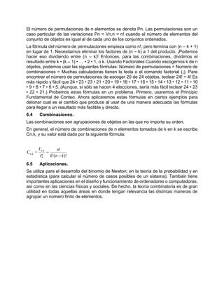 El número de permutaciones de n elementos se denota Pn. Las permutaciones son un
caso particular de las variaciones Pn = Vn,n = n! cuando el número de elementos del
conjunto de objetos es igual al de cada uno de los conjuntos ordenados.
La fórmula del número de permutaciones empieza como n!, pero termina con (n – k + 1)
en lugar de 1. Necesitamos eliminar los factores de (n – k) a 1 del producto. ¡Podemos
hacer eso dividiendo entre (n – k)! Entonces, para las combinaciones, dividimos el
resultado entre k • (k – 1) • … • 2 • 1, o k. Usando Factoriales Cuando escogemos k de n
objetos, podemos usar las siguientes fórmulas: Número de permutaciones = Número de
combinaciones = Muchas calculadoras tienen la tecla o el comando factorial (¡). Para
encontrar el número de permutaciones de escoger 20 de 24 objetos, teclear 24! ÷ 4! Es
más rápido y fácil que 24 • 23 • 23 • 21 • 20 • 19 • 18 • 17 • 16 • 15 • 14 • 13 • 12 • 11 • 10
• 9 • 8 • 7 • 6 • 5. (Aunque, si sólo se hacen 4 elecciones, sería más fácil teclear 24 • 23
• 22 • 21.) Probemos estas fórmulas en un problema. Primero, usaremos el Principio
Fundamental de Conteo. Ahora aplicaremos estas fórmulas en ciertos ejemplos para
detonar cual es el cambio que produce al usar de una manera adecuada las fórmulas
para llegar a un resultado más factible y directo.
6.4 Combinaciones.
Las combinaciones son agrupaciones de objetos en las que no importa su orden.
En general, el número de combinaciones de n elementos tomados de k en k se escribe
Cn,k, y su valor está dado por la siguiente fórmula:
)!(!
!
=C ,
kn,
knk
n
P
V
k
kn


6.5 Aplicaciones.
Se utiliza para el desarrollo del binomio de Newton; en la teoría de la probabilidad y en
estadística (para calcular el número de casos posibles de un sistema). También tiene
importantes aplicaciones en el diseño y funcionamiento de ordenadores o computadoras,
así como en las ciencias físicas y sociales. De hecho, la teoría combinatoria es de gran
utilidad en todas aquellas áreas en donde tengan relevancia las distintas maneras de
agrupar un número finito de elementos.
 