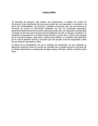 CONCLUSIÓN
Al momento de preparar este ensayo nos disponíamos a analizar los puntos de
información más importantes del tema para poder dar una respuesta o conclusión a la
teoría de probabilidades. Los factores y posibles soluciones que nos encontramos al
momento de buscar la información detallada nos dan los resultados esperados,
igualmente debemos tomar los puntos clave para poder dar una respuesta a los ejemplos
a resolver es por eso que la mayoría de los problemas nos dan un espacio muestral o un
resultado ya esperado en una determinada posición y poder dar un valor a ese ejemplo
por lo cual cave analizar cada paso a realizar para obtener un resultado más específico
por lo cual se plantean teorías y ecuación que nos ayudan a dar las respuestas a ellos
de una manera más rápida y clara.
La teoría de la probabilidad nos da un enfoque de prevención, ya que mediante su
aplicación podemos tomar en cuenta las variables de un posible evento al momento de
un diseño, fabricación o construcción de algún equipo, fármaco, edificio, industria, entre
otros.
 