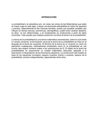 INTRODUCCIÓN
La probabilidad y la estadística son, sin duda, las ramas de las Matemáticas que están
en mayor auge en este siglo, y tienen una tremenda aplicabilidad en todos los aspectos
y ciencias, especialmente en las Ciencias Sociales, puesto que aquellas variables que
influyen en dichas ciencias, económicas, demográficas, suelen tener carácter aleatorio,
es decir, no son deterministas, y se fundamentan en predicciones a partir de datos
conocidos. Todo aquello que implique predicción nos lleva al terreno de la probabilidad.
La teoría de la probabilidad es una teoría matemática axiomatizada, sobre la cual existe
un amplio consenso, la formulación usual de la teoría de la probabilidad se hace en el
lenguaje de la teoría de conjuntos. El dominio de la teoría es un conjunto no vacío de
elementos cualesquiera, habitualmente simbolizado como Ω, la probabilidad es una
función que asigna números reales a los subconjuntos de Ω. El objeto de la teoría de
probabilidades es proporcionar un modelo matemático adecuado, aplicable a la
descripción e interpretación de los fenómenos aleatorios. La construcción del modelo se
basa en los siguientes conceptos: espacio muestral, evento o sucesos, espacio de la
probabilidad, eventos independientes, dependientes entre otros.
 