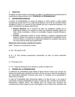 1. OBJETIVO.
El objetivo de este ensayo es presentar el análisis y las definiciones requeridas para el
entendimiento lógico-practico de la “TEORÍA DE LA PROBABILIDAD”.
2. DEFINICIONES BÁSICAS.
La teoría de probabilidades se ocupa de asignar un cierto número a cada posible
resultado que pueda ocurrir en un experimento aleatorio, con el fin de cuantificar dichos
resultados y saber si un suceso es más probable que otro o relaciones parecidas. Con
este fin, introduciremos algunas definiciones.
 Espacio Muestral: Es el conjunto de todos los resultados posibles de un
experimento aleatorio. El conjunto de todos los resultados posibles pueden ser
finito, infinito numerable o infinito no numerables. Espacio muestral Discreto y
continuo.
 Eventos: Llamaremos evento o suceso aleatorio a cualquier subconjunto del
espacio muestral. El concepto de suceso es fundamental en probabilidad. Dicho
de forma simple, un suceso de un experimento aleatorio es cualquier cosa que se
nos ocurra afirmar sobre dicho experimento.
Relaciones entre eventos y familia de eventos:
AUB = “Suceso A o el Suceso B o ambos
AB) = “El suceso A y B “
AB = Ф “Son Sucesos excluyentes mutuamente, es decir no tienen elementos
comunes”
A = “El Suceso no A “
A – B = Todos los elementos de A siempre y cuando no estén en B
3. RESEÑA DE LA PROBABILIDAD.
La definición de probabilidad surge debido al deseo del ser humano por conocer con
certeza los eventos que sucederán en el futuro. Es por eso que a través de la historia se
han desarrollado diferentes enfoques para tener un concepto de la probabilidad y
determinar sus valores.
La idea de Probabilidad está íntimamente ligada a la idea de azar y nos ayuda a
comprender nuestras posibilidades de ganar un juego de azar o analizar las encuestas.
Pierre-Simon Laplace afirmó: "Es notable que una ciencia que comenzó con
consideraciones sobre juegos de azar haya llegado a ser el objeto más importante del
 