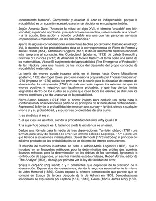 conocimiento humano". Comprender y estudiar el azar es indispensable, porque la
probabilidad es un soporte necesario para tomar decisiones en cualquier ámbito.
Según Amanda Dure, "Antes de la mitad del siglo XVII, el término 'probable' (en latín
probable) significaba aprobable, y se aplicaba en ese sentido, unívocamente, a la opinión
y a la acción. Una acción u opinión probable era una que las personas sensatas
emprenderían o mantendrían, en las circunstancias."
Aparte de algunas consideraciones elementales hechas por Girolamo Cardano en el siglo
XVI, la doctrina de las probabilidades data de la correspondencia de Pierre de Fermat y
Blaise Pascal (1654). Christiaan Huygens (1657) le dio el tratamiento científico conocido
más temprano al concepto. Ars Conjectandi (póstumo, 1713) de Jakob Bernoulli y
Doctrine of Chances (1718) de Abraham de Moivre trataron el tema como una rama de
las matemáticas. Véase El surgimiento de la probabilidad (The Emergence of Probability)
de Ian Hacking para una historia de los inicios del desarrollo del propio concepto de
probabilidad matemática.
La teoría de errores puede trazarse atrás en el tiempo hasta Opera Miscellanea
(póstumo, 1722) de Roger Cotes, pero una memoria preparada por Thomas Simpson en
1755 (impresa en 1756) aplicó por primera vez la teoría para la discusión de errores de
observación. La reimpresión (1757) de esta memoria expone los axiomas de que los
errores positivos y negativos son igualmente probables, y que hay ciertos límites
asignables dentro de los cuales se supone que caen todos los errores; se discuten los
errores continuos y se da una curva de la probabilidad.
Pierre-Simon Laplace (1774) hizo el primer intento para deducir una regla para la
combinación de observaciones a partir de los principios de la teoría de las probabilidades.
Representó la ley de la probabilidad de error con una curva y = phi(x), siendo x cualquier
error e y y su probabilidad, y expuso tres propiedades de esta curva:
1. es simétrica al eje y;
2. el eje x es una asíntota, siendo la probabilidad del error infty igual a 0;
3. la superficie cerrada es 1, haciendo cierta la existencia de un error.
Dedujo una fórmula para la media de tres observaciones. También obtuvo (1781) una
fórmula para la ley de facilidad de error (un término debido a Lagrange, 1774), pero una
que llevaba a ecuaciones inmanejables. Daniel Bernoulli (1778) introdujo el principio del
máximo producto de las probabilidades de un sistema de errores concurrentes.
El método de mínimos cuadrados se debe a Adrien-Marie Legendre (1805), que lo
introdujo en su Nouvelles méthodes pour la détermination des orbites des comètes
(Nuevos métodos para la determinación de las órbitas de los cometas). Ignorando la
contribución de Legendre, un escritor irlandés estadounidense, Robert Adrain, editor de
"The Analyst" (1808), dedujo por primera vez la ley de facilidad de error,
phi(x) = ce^{-h^2 x^2} siendo c y h constantes que dependen de la precisión de la
observación. Expuso dos demostraciones, siendo la segunda esencialmente la misma
de John Herschel (1850). Gauss expuso la primera demostración que parece que se
conoció en Europa (la tercera después de la de Adrain) en 1809. Demostraciones
adicionales se expusieron por Laplace (1810, 1812), Gauss (1823), James Ivory (1825,
 